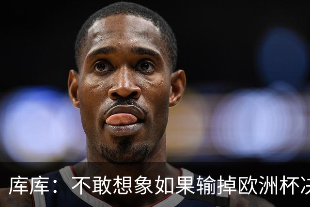 库库：不敢想象如果输掉欧洲杯决赛 回英超有多惨，宁愿输半决赛